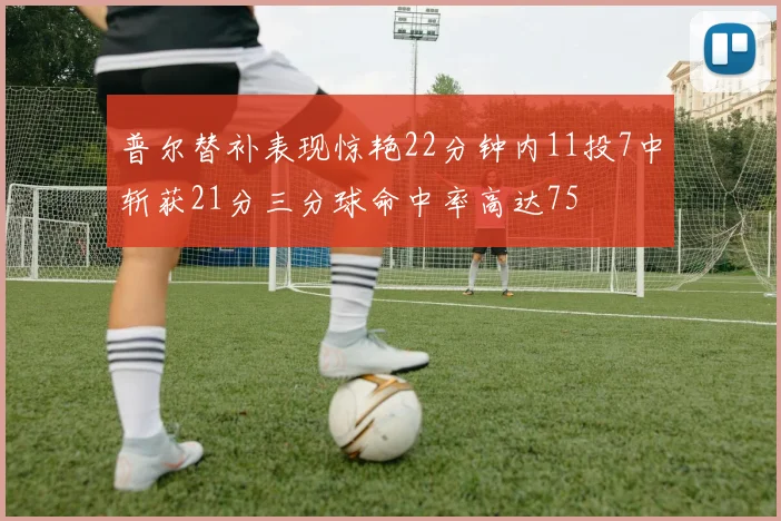 普尔替补表现惊艳22分钟内11投7中斩获21分三分球命中率高达75