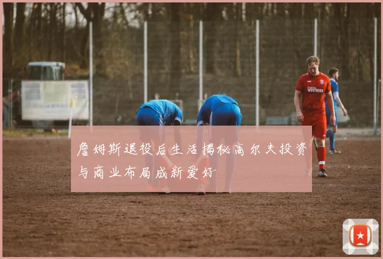 詹姆斯退役后生活揭秘高尔夫投资与商业布局成新爱好