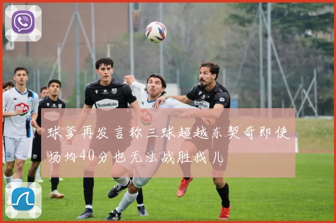 球爹再发言称三球超越东契奇即使场均40分也无法战胜我儿