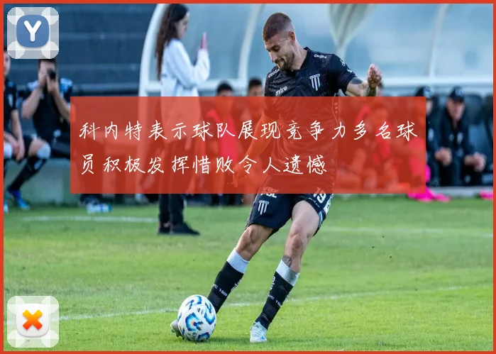 科内特表示球队展现竞争力多名球员积极发挥惜败令人遗憾