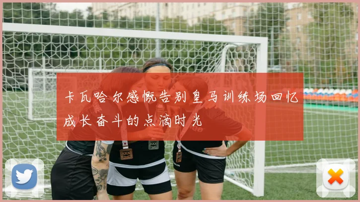 卡瓦哈尔感慨告别皇马训练场回忆成长奋斗的点滴时光