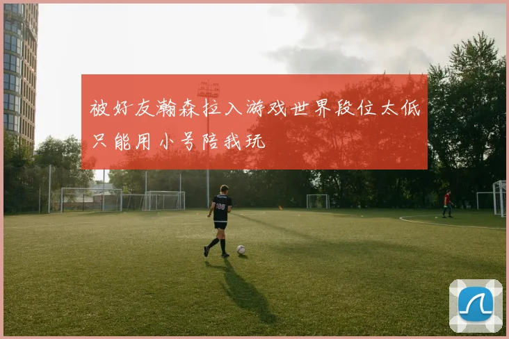 被好友瀚森拉入游戏世界段位太低只能用小号陪我玩