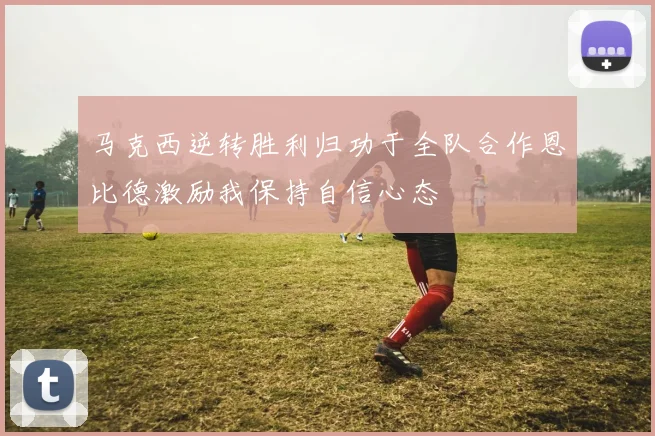 马克西逆转胜利归功于全队合作恩比德激励我保持自信心态