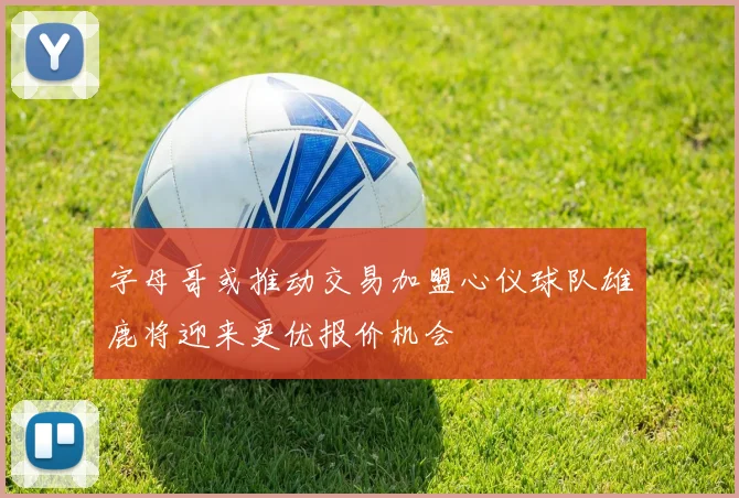 字母哥或推动交易加盟心仪球队雄鹿将迎来更优报价机会