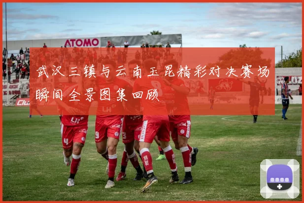 武汉三镇与云南玉昆精彩对决赛场瞬间全景图集回顾