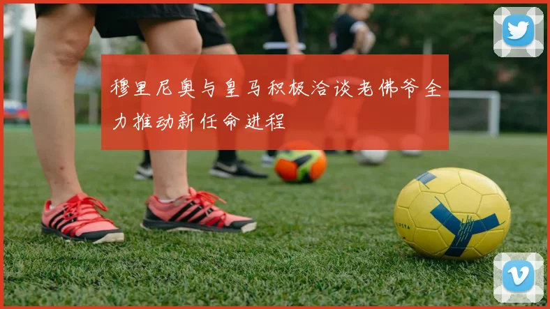 穆里尼奥与皇马积极洽谈老佛爷全力推动新任命进程