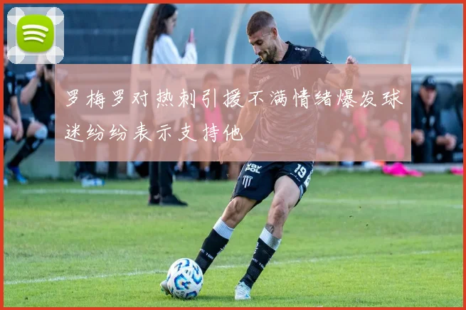 罗梅罗对热刺引援不满情绪爆发球迷纷纷表示支持他
