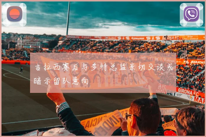 吉拉西赛后与多特总监亲切交谈或暗示留队意向