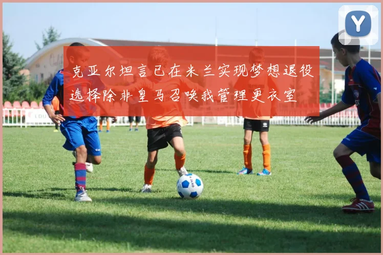 克亚尔坦言已在米兰实现梦想退役选择除非皇马召唤我管理更衣室