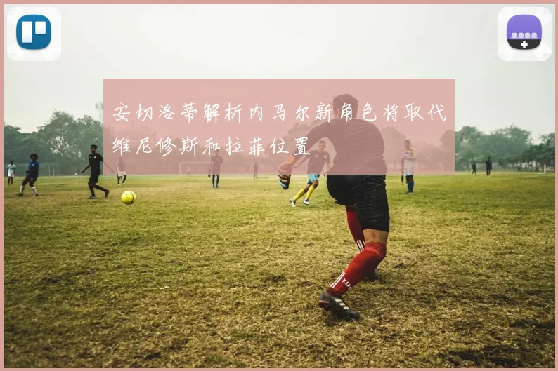 安切洛蒂解析内马尔新角色将取代维尼修斯和拉菲位置
