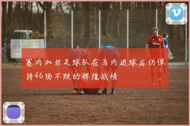 塞内加尔足球队在马内进球后仍保持46场不败的辉煌战绩